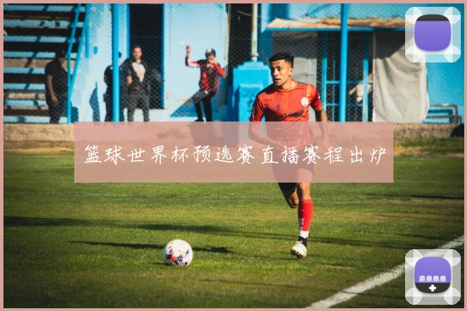 篮球世界杯预选赛直播赛程出炉