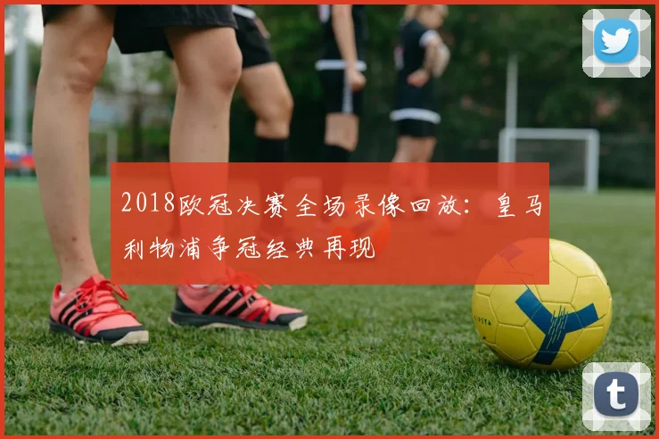 2018欧冠决赛全场录像回放:皇马利物浦争冠经典再现
