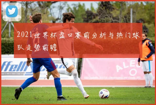 2021世界杯盘口赛前分析与热门球队走势前瞻