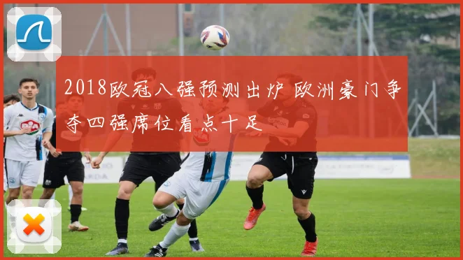 2018欧冠八强预测出炉 欧洲豪门争夺四强席位看点十足