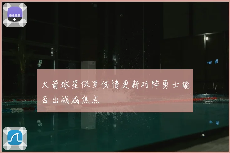 火箭球星保罗伤情更新对阵勇士能否出战成焦点