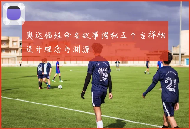 奥运福娃命名故事揭秘五个吉祥物设计理念与渊源