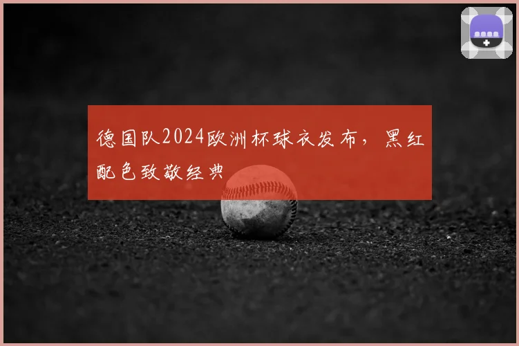 德国队2024欧洲杯球衣发布，黑红配色致敬经典