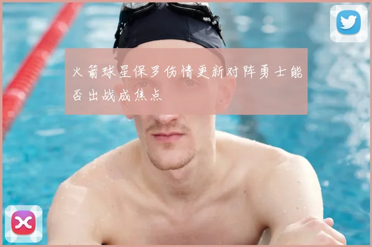 火箭球星保罗伤情更新对阵勇士能否出战成焦点