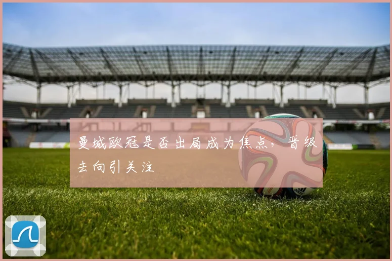 曼城欧冠是否出局成为焦点，晋级去向引关注