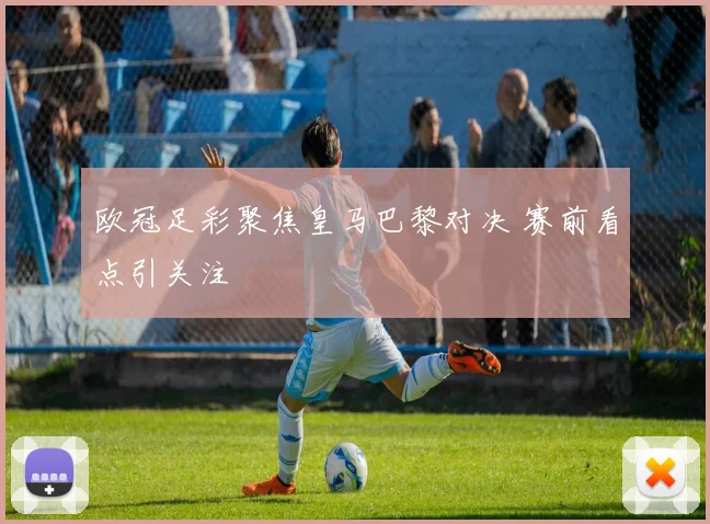 欧冠足彩聚焦皇马巴黎对决 赛前看点引关注