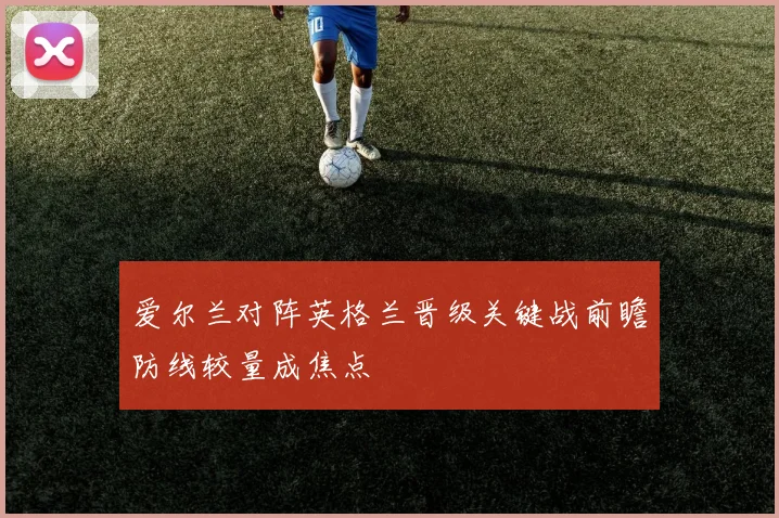 爱尔兰对阵英格兰晋级关键战前瞻防线较量成焦点