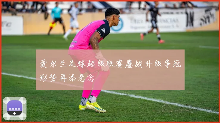 爱尔兰足球超级联赛鏖战升级争冠形势再添悬念
