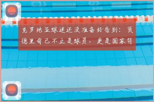 克罗地亚球迷还没准备好告别：莫德里奇已不止是球员，更是国家符号