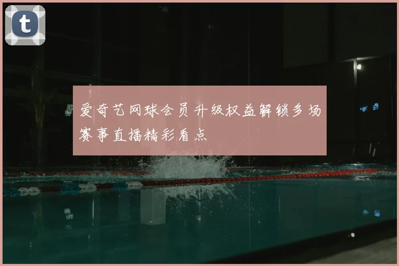 爱奇艺网球会员升级权益解锁多场赛事直播精彩看点