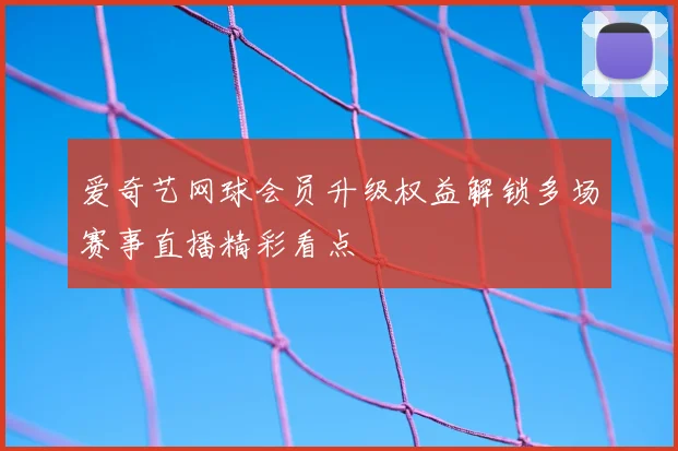 爱奇艺网球会员升级权益解锁多场赛事直播精彩看点