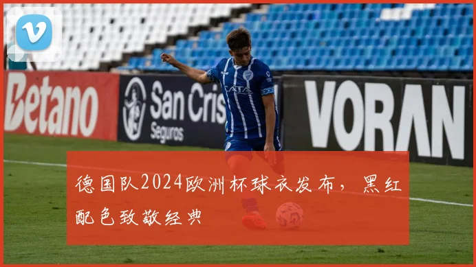 德国队2024欧洲杯球衣发布,黑红配色致敬经典