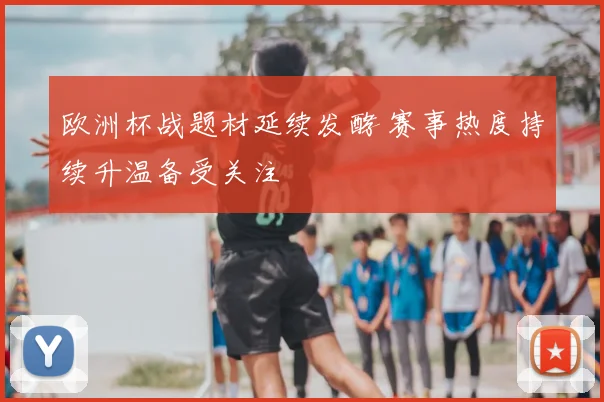 欧洲杯战题材延续发酵 赛事热度持续升温备受关注