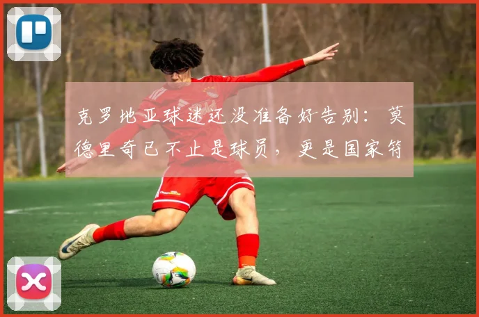 克罗地亚球迷还没准备好告别：莫德里奇已不止是球员，更是国家符号