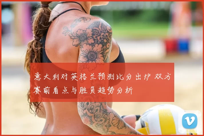 意大利对英格兰预测比分出炉 双方赛前看点与胜负趋势分析