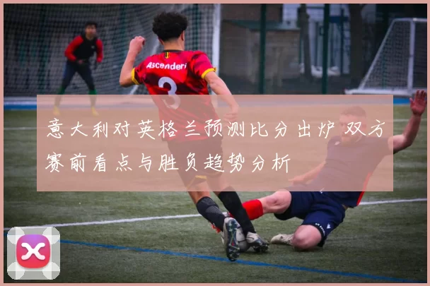 意大利对英格兰预测比分出炉 双方赛前看点与胜负趋势分析