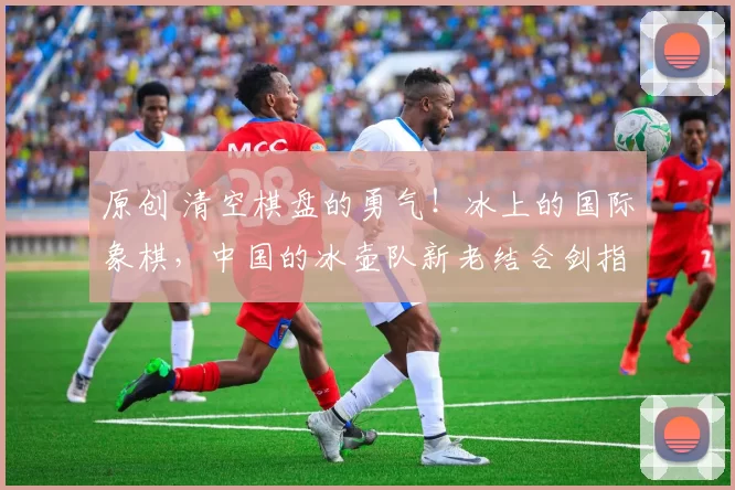 原创 清空棋盘的勇气!冰上的国际象棋,中国的冰壶队新老结合剑指佳绩!