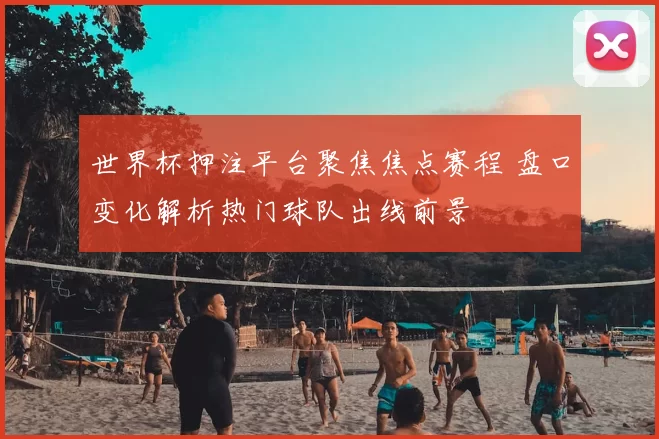 世界杯押注平台聚焦焦点赛程 盘口变化解析热门球队出线前景
