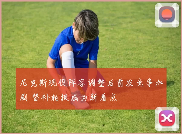 尼克斯现役阵容调整后首发竞争加剧 替补轮换成为新看点