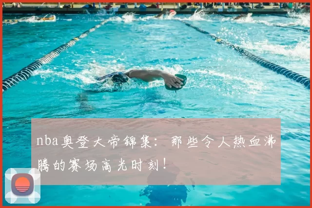nba奥登大帝锦集：那些令人热血沸腾的赛场高光时刻！