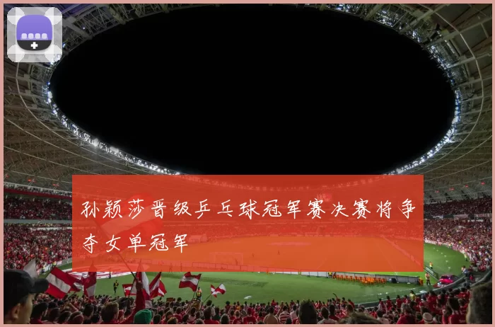 孙颖莎晋级乒乓球冠军赛决赛将争夺女单冠军