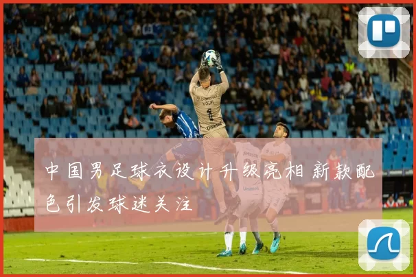中国男足球衣设计升级亮相 新款配色引发球迷关注