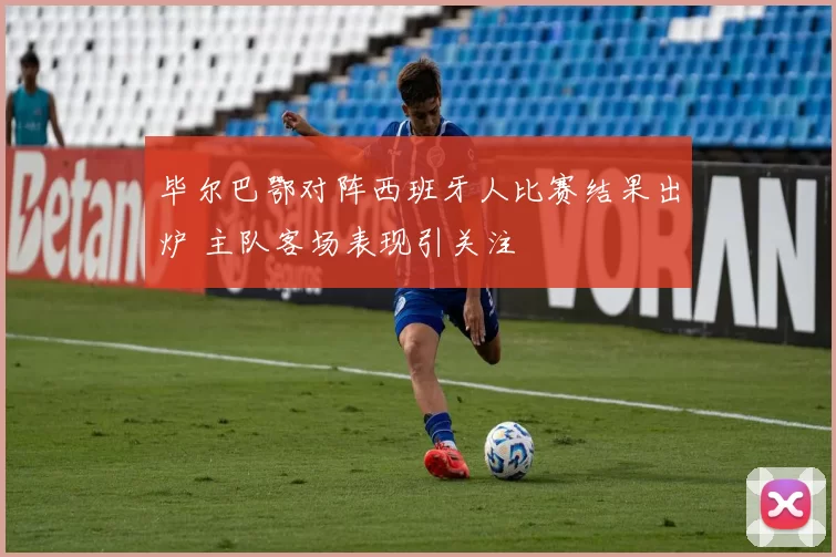 毕尔巴鄂对阵西班牙人比赛结果出炉 主队客场表现引关注