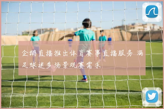 企鹅直播推出体育赛事直播服务 满足球迷多场景观赛需求