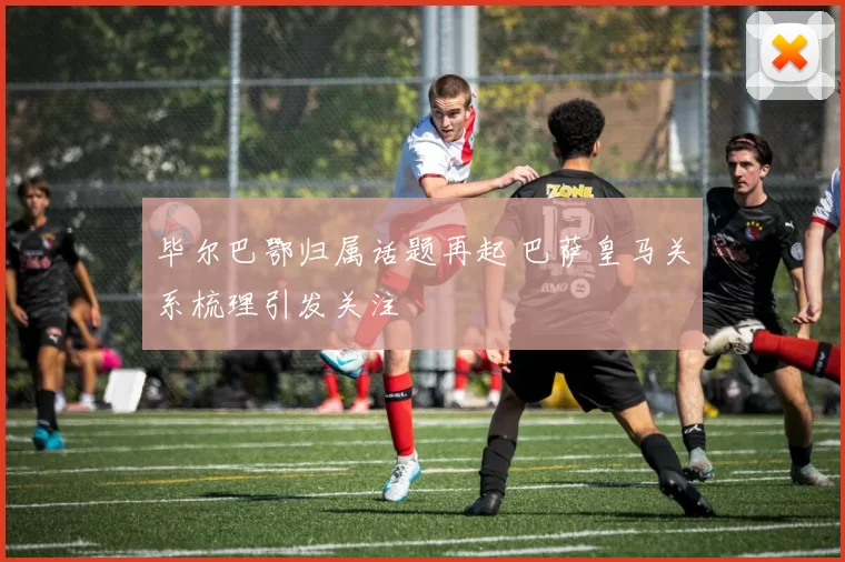 毕尔巴鄂归属话题再起 巴萨皇马关系梳理引发关注