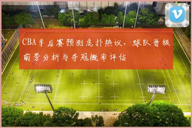 CBA季后赛预测虎扑热议，球队晋级前景分析与夺冠概率评估