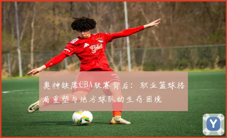 奥神缺席CBA联赛背后：职业篮球格局重塑与地方球队的生存困境