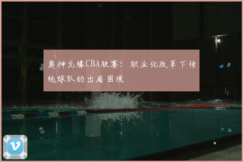 奥神无缘CBA联赛：职业化改革下传统球队的出局困境