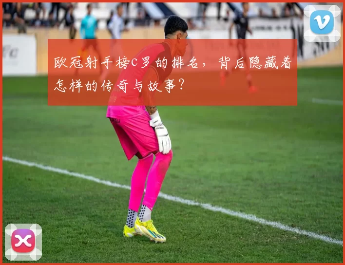 欧冠射手榜c罗的排名，背后隐藏着怎样的传奇与故事？