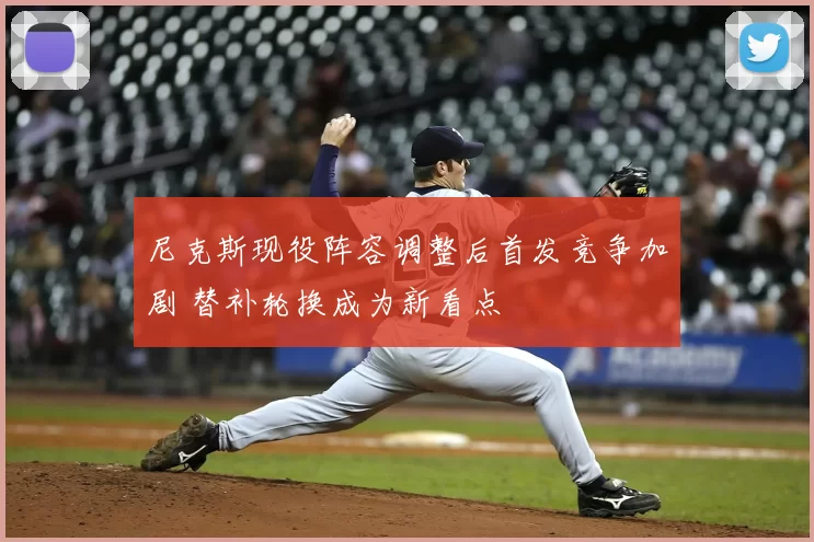 尼克斯现役阵容调整后首发竞争加剧 替补轮换成为新看点