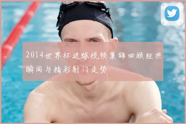 2014世界杯进球视频集锦回顾经典瞬间与精彩射门走势