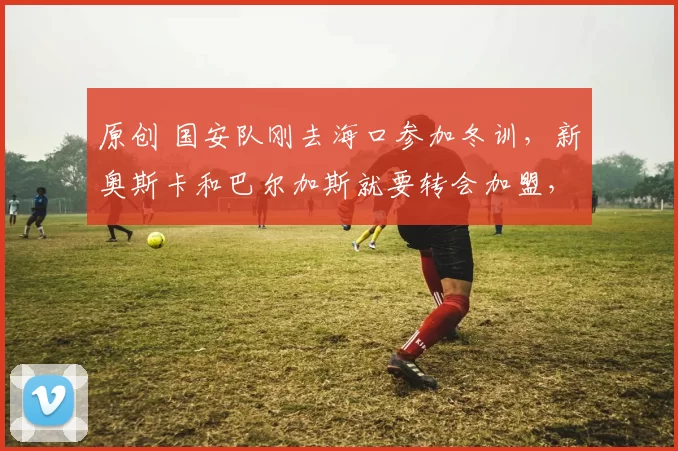 原创 国安队刚去海口参加冬训,新奥斯卡和巴尔加斯就要转会加盟,值得期待