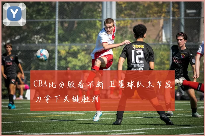 CBA比分胶着不断 卫冕球队末节发力拿下关键胜利