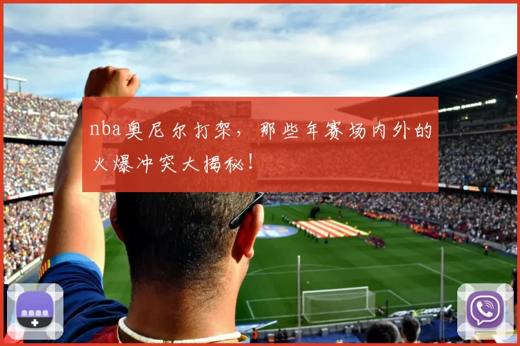 nba奥尼尔打架，那些年赛场内外的火爆冲突大揭秘！