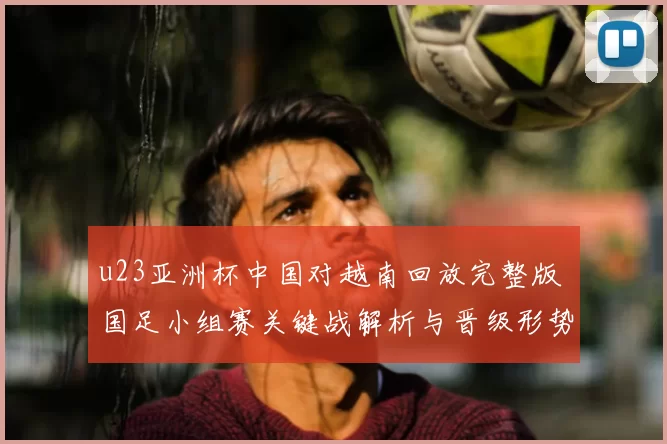 u23亚洲杯中国对越南回放完整版 国足小组赛关键战解析与晋级形势观察