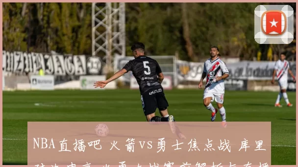NBA直播吧 火箭vs勇士焦点战 库里对决申京 火勇大战赛前解析与直播入口