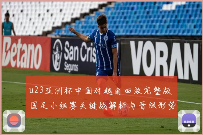 u23亚洲杯中国对越南回放完整版 国足小组赛关键战解析与晋级形势观察