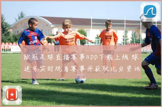 欧冠足球直播赛事app下载上线 球迷可实时观看赛事并获取比分资讯