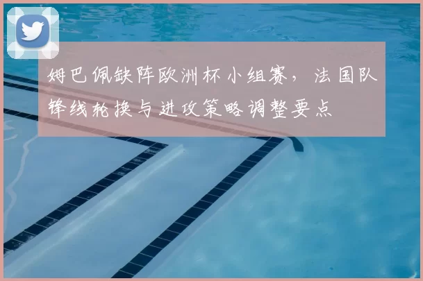 姆巴佩缺阵欧洲杯小组赛，法国队锋线轮换与进攻策略调整要点