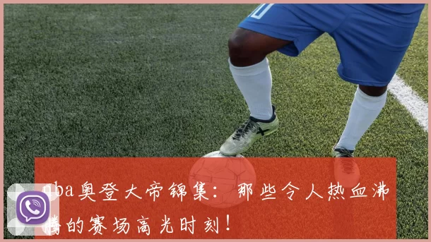 nba奥登大帝锦集：那些令人热血沸腾的赛场高光时刻！