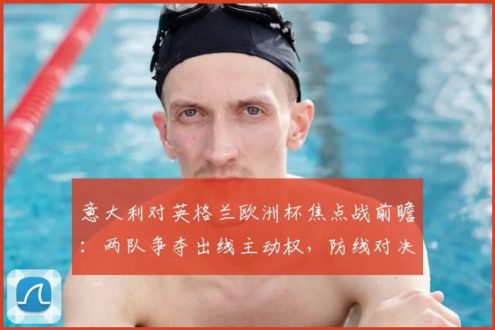 意大利对英格兰欧洲杯焦点战前瞻：两队争夺出线主动权，防线对决成看点