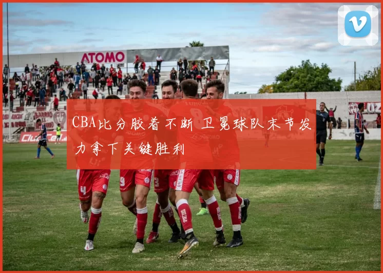 CBA比分胶着不断 卫冕球队末节发力拿下关键胜利