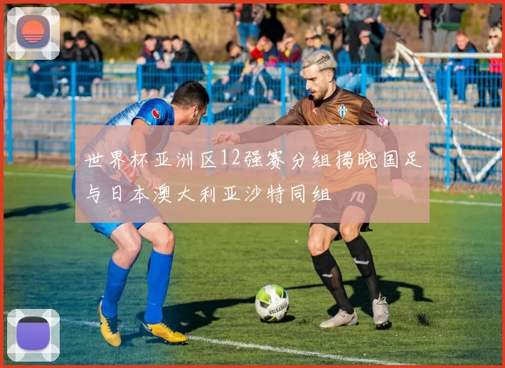 世界杯亚洲区12强赛分组揭晓国足与日本澳大利亚沙特同组
