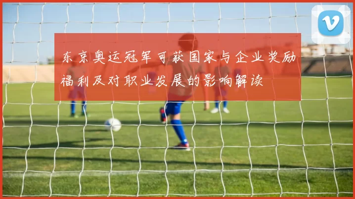 东京奥运冠军可获国家与企业奖励福利及对职业发展的影响解读
