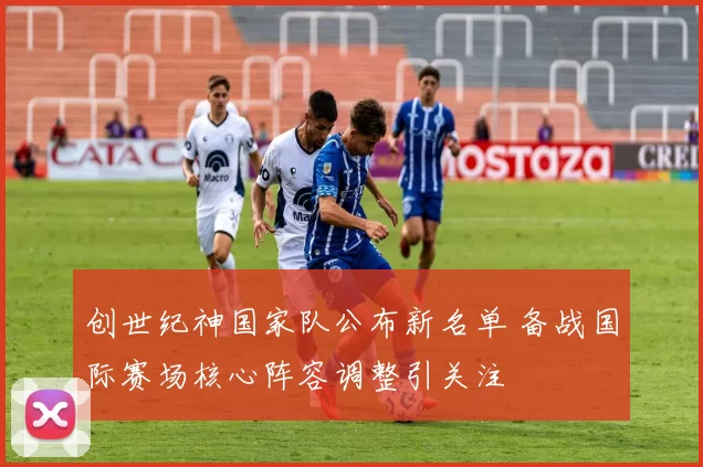 创世纪神国家队公布新名单 备战国际赛场核心阵容调整引关注