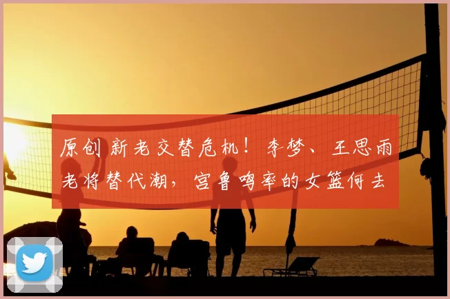 原创 新老交替危机!李梦、王思雨老将替代潮,宫鲁鸣率的女篮何去何从